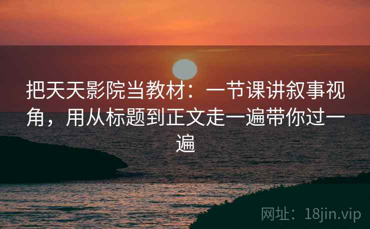 把天天影院当教材：一节课讲叙事视角，用从标题到正文走一遍带你过一遍