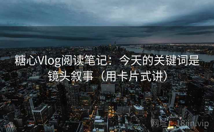 糖心Vlog阅读笔记：今天的关键词是镜头叙事（用卡片式讲）