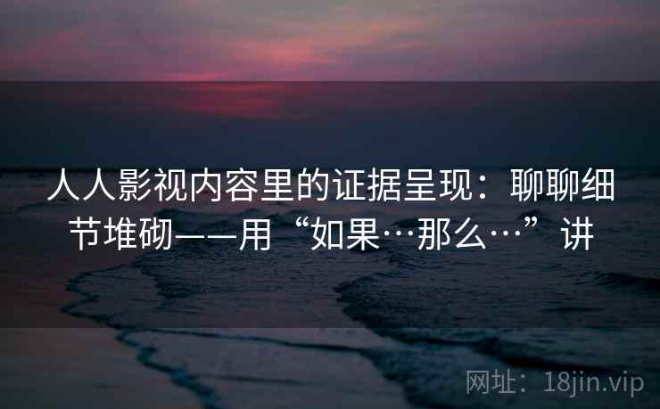 人人影视内容里的证据呈现：聊聊细节堆砌——用“如果…那么…”讲