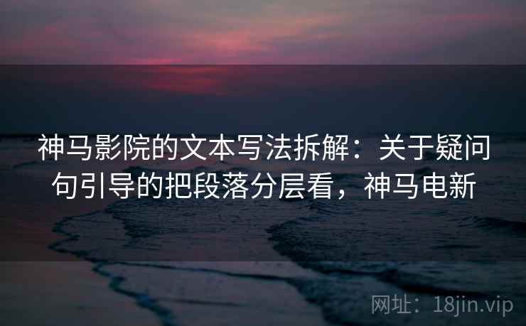 神马影院的文本写法拆解：关于疑问句引导的把段落分层看，神马电新
