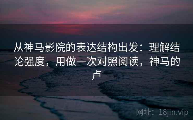 从神马影院的表达结构出发：理解结论强度，用做一次对照阅读，神马的卢  第2张