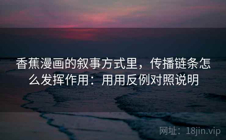 香蕉漫画的叙事方式里，传播链条怎么发挥作用：用用反例对照说明