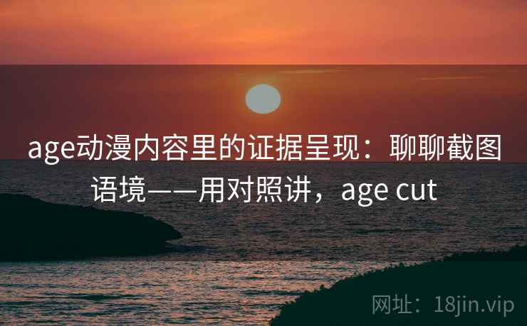 age动漫内容里的证据呈现：聊聊截图语境——用对照讲，age cut